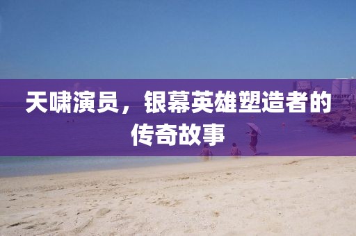 天啸演员，银幕英雄塑造者的传奇故事