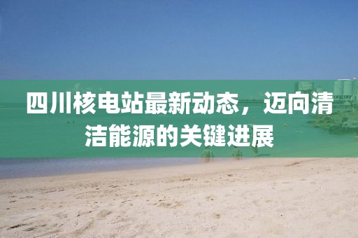 四川核电站最新动态，迈向清洁能源的关键进展