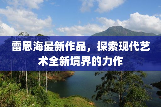 雷思海最新作品，探索现代艺术全新境界的力作