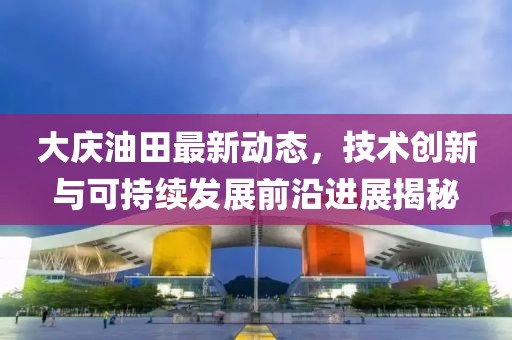 大庆油田最新动态，技术创新与可持续发展前沿进展揭秘