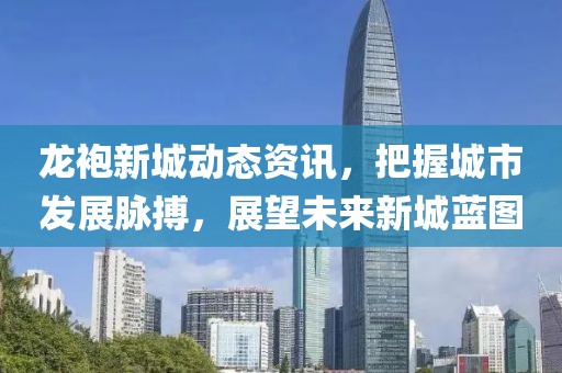 龙袍新城动态资讯，把握城市发展脉搏，展望未来新城蓝图