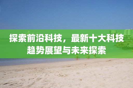 探索前沿科技，最新十大科技趋势展望与未来探索