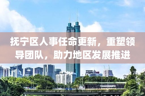 抚宁区人事任命更新，重塑领导团队，助力地区发展推进