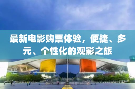最新电影购票体验，便捷、多元、个性化的观影之旅