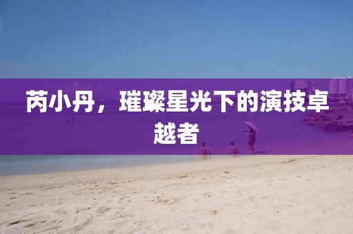 芮小丹，璀璨星光下的演技卓越者