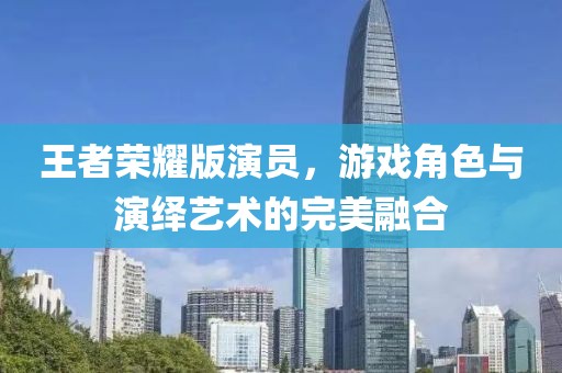 王者荣耀版演员，游戏角色与演绎艺术的完美融合