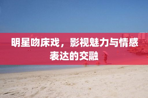 明星吻床戏，影视魅力与情感表达的交融