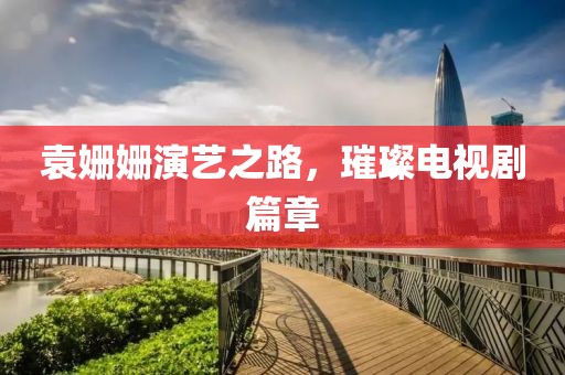袁姗姗演艺之路，璀璨电视剧篇章