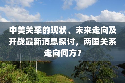 中美关系的现状、未来走向及开战最新消息探讨，两国关系走向何方？