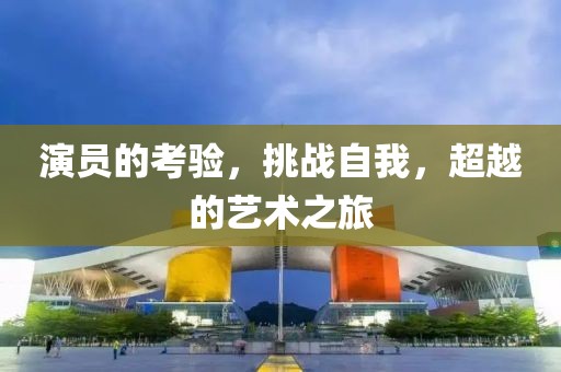 演员的考验，挑战自我，超越的艺术之旅