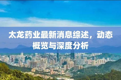 太龙药业最新消息综述，动态概览与深度分析