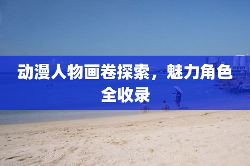 动漫人物画卷探索，魅力角色全收录