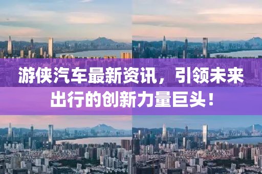游侠汽车最新资讯，引领未来出行的创新力量巨头！