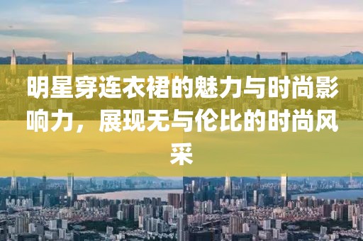 明星穿连衣裙的魅力与时尚影响力，展现无与伦比的时尚风采