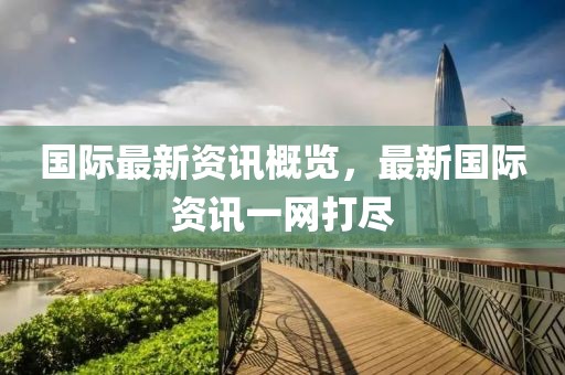 国际最新资讯概览，最新国际资讯一网打尽