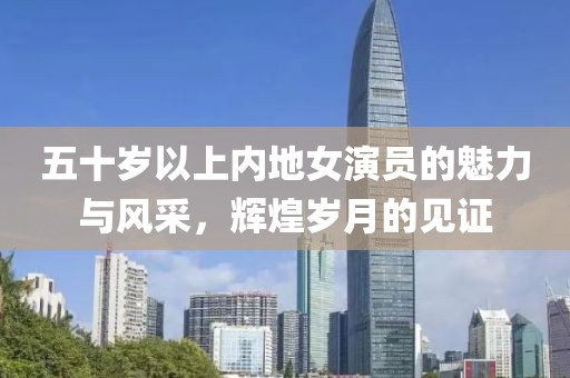 五十岁以上内地女演员的魅力与风采，辉煌岁月的见证