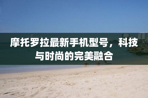 摩托罗拉最新手机型号，科技与时尚的完美融合