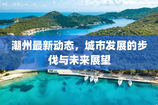 潮州最新动态，城市发展的步伐与未来展望