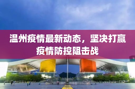 温州疫情最新动态，坚决打赢疫情防控阻击战