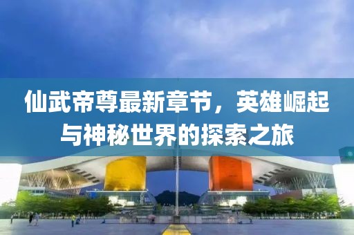 仙武帝尊最新章节，英雄崛起与神秘世界的探索之旅