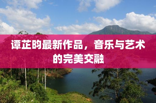 谭芷昀最新作品，音乐与艺术的完美交融