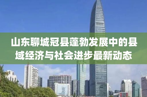 山东聊城冠县蓬勃发展中的县域经济与社会进步最新动态