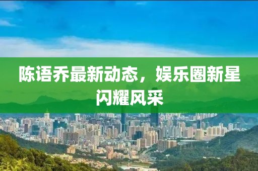 陈语乔最新动态，娱乐圈新星闪耀风采
