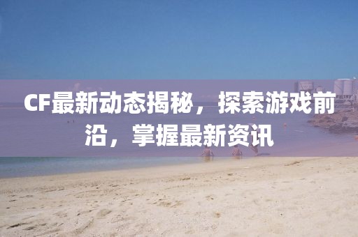 CF最新动态揭秘，探索游戏前沿，掌握最新资讯