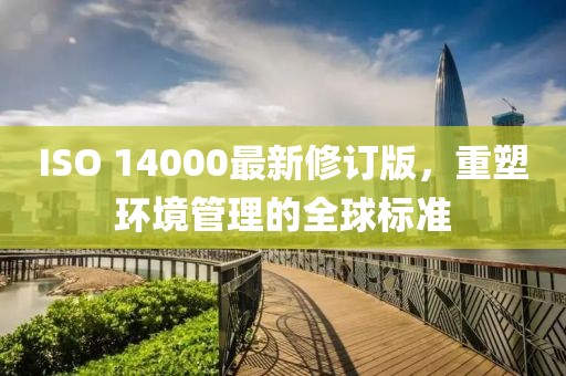 ISO 14000最新修订版，重塑环境管理的全球标准