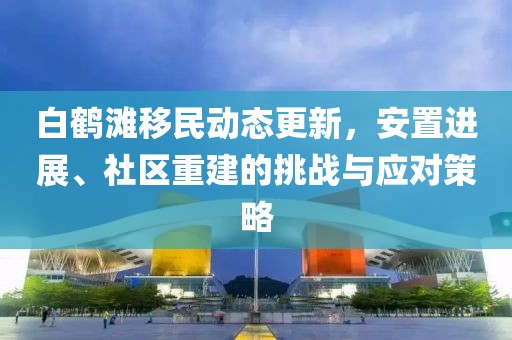 白鹤滩移民动态更新，安置进展、社区重建的挑战与应对策略