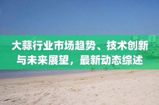 大蒜行业市场趋势、技术创新与未来展望，最新动态综述