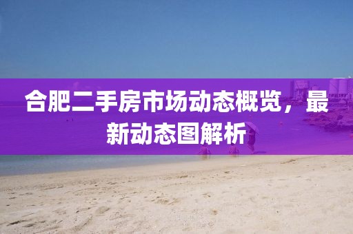 合肥二手房市场动态概览，最新动态图解析