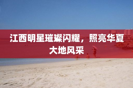 江西明星璀璨闪耀，照亮华夏大地风采