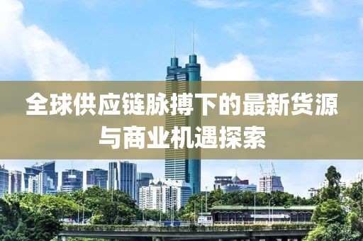 全球供应链脉搏下的最新货源与商业机遇探索
