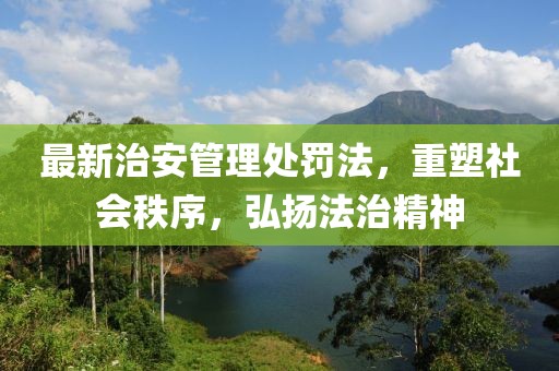 最新治安管理处罚法，重塑社会秩序，弘扬法治精神