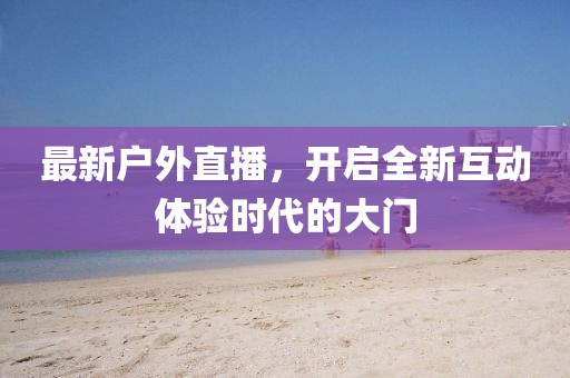 最新户外直播，开启全新互动体验时代的大门