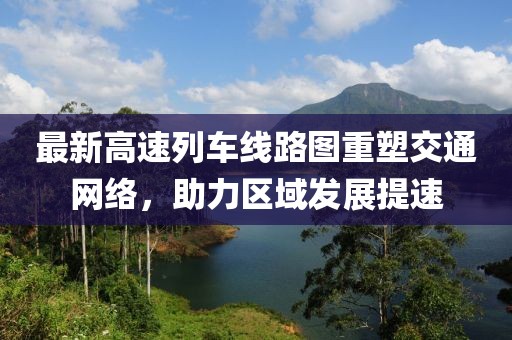 最新高速列车线路图重塑交通网络，助力区域发展提速