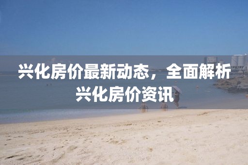 兴化房价最新动态，全面解析兴化房价资讯