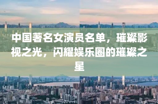 中国著名女演员名单，璀璨影视之光，闪耀娱乐圈的璀璨之星