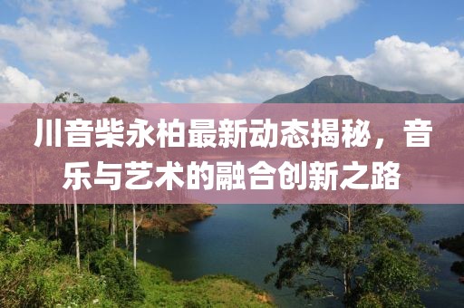川音柴永柏最新动态揭秘，音乐与艺术的融合创新之路