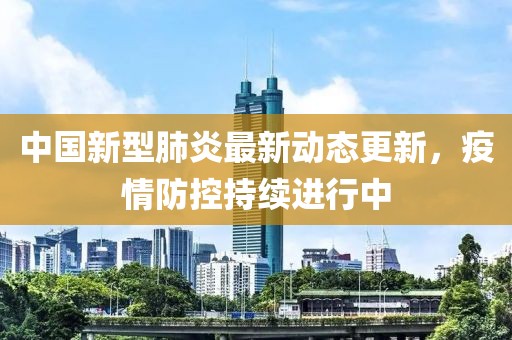 中国新型肺炎最新动态更新，疫情防控持续进行中