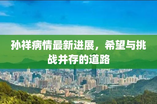 孙祥病情最新进展，希望与挑战并存的道路