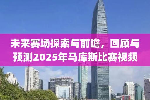 未来赛场探索与前瞻，回顾与预测2025年马库斯比赛视频