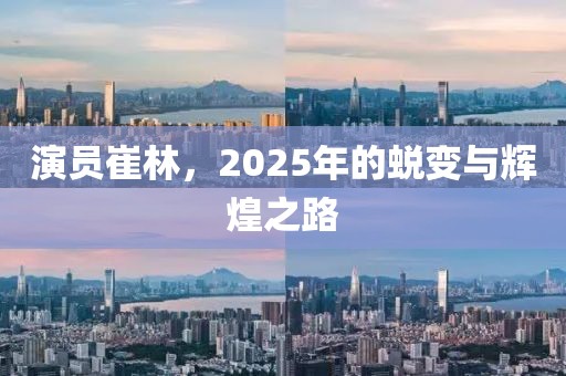 演员崔林，2025年的蜕变与辉煌之路