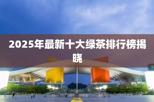 2025年最新十大绿茶排行榜揭晓