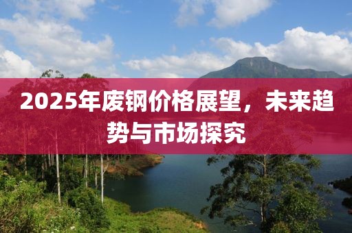2025年废钢价格展望，未来趋势与市场探究