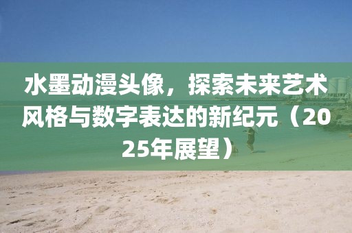 水墨动漫头像，探索未来艺术风格与数字表达的新纪元（2025年展望）