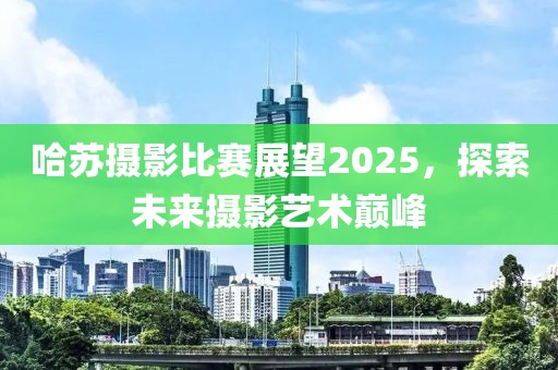哈苏摄影比赛展望2025，探索未来摄影艺术巅峰