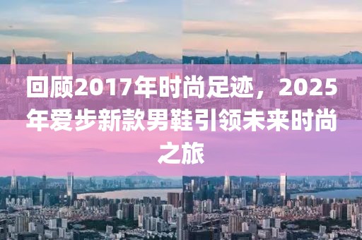 回顾2017年时尚足迹，2025年爱步新款男鞋引领未来时尚之旅