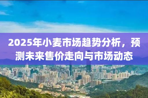 2025年小麦市场趋势分析，预测未来售价走向与市场动态
